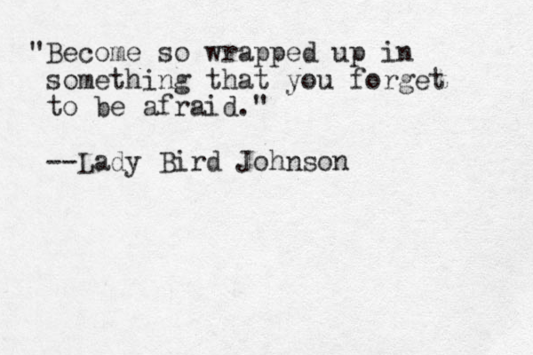 "Become so wrapped up in something that you forget to be afraid." --Lady Bird Johnson