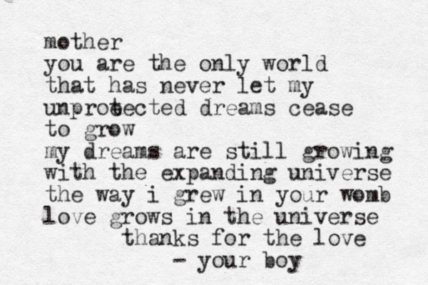 mother you are the only world that has never let my unproe tected dreams cease to grow my dreams are still growing with the expanding universe the way i grew in your womb love grows in the universe thanks for the love your boy -