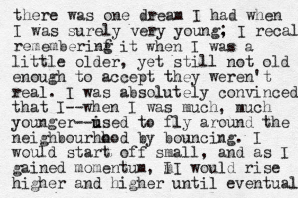 there was one dream I had when I was surely very young. ; I recall rememberinf g it when I was a little older, yet still not old enough to accept they were n't real. I was absolutely convinced that I--when I was much, much younger--ised u u to fly around the neighbourhh ood by bouncing. I would start off small, and as I gained momentum, m I I would rise higher and higher until eventua l 