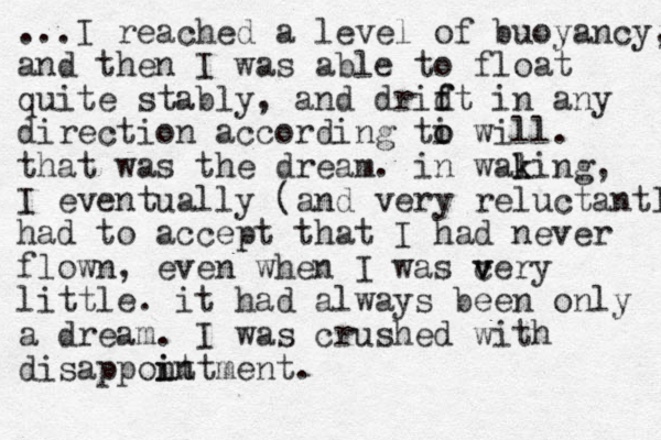 ...I reached a level of buoyancy, and then I was able to float quite stably, and drid f ft in any direction according ti o o will. that was the dream. in waling k k , I eventually (and very reluctantl had to accept that I had never flown, even when I was cery v v little. it had always been only a dream. I was crushed with disappont i intment. 
