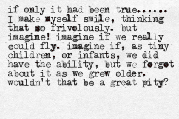 if only it had been true...... I make myself smile, thinking that so frivolously. but imagine! imagine if we really could fly. imagine if, as tiny children, or infants, we did have the ability, but we forgot about it as we grew older. wouldn't that be a great pity? 