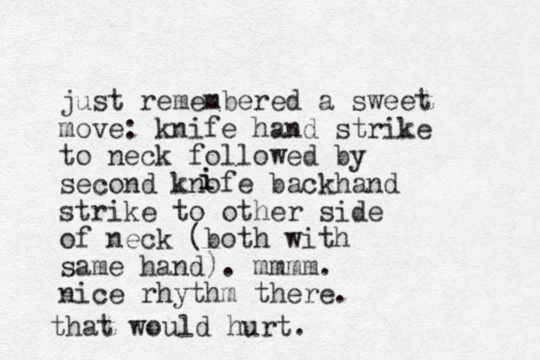 just remembered a sweet move: knife hand strike to neck followed by second knofe backhand strike to other side of neck (both with same hand). mmmm. nice rhythm there. i i that would hurt.