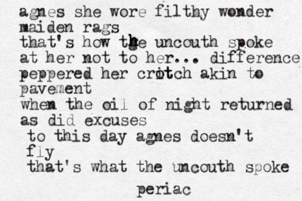 agnes she wore filthy wonder maiden rags that's how tge uncouth spoke at her not to her ... difference peppered her critch akin o ot h to pavement h h h h h when the oil of night returned as did excuses to this day agnes doesn't fly that's what the uncouth spoke periac