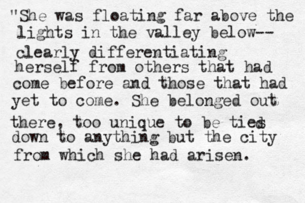"She was floating far above the lights in the valley below-- clearly differentiating herself from others that had come before and those that had yet to come. She belonged out there, too unique to be ties d down to anything but the city from which she had arisen.