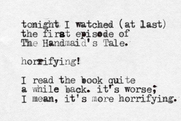 tonight I watched (at last) the firat s s episode of The Handmaid's Tale. horrifying! I read the book quite a while back. it's worse; I mean, it's more horrifying. 