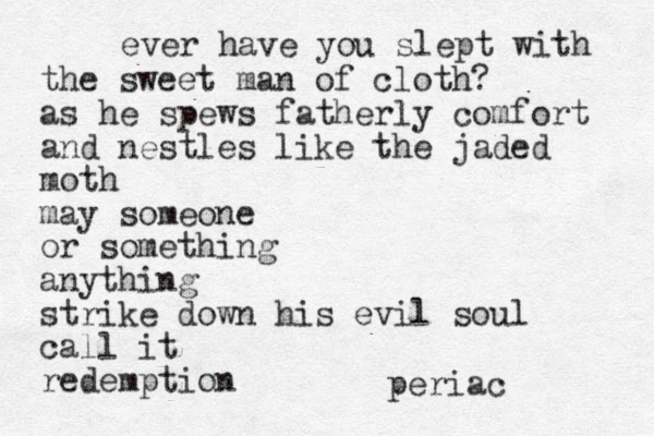 ever have you slept with the sweet man of cloth? as he spews fatherly comfort and nestles like the jaded moth may someone or something anything strike down his evil soul call it redemption periac