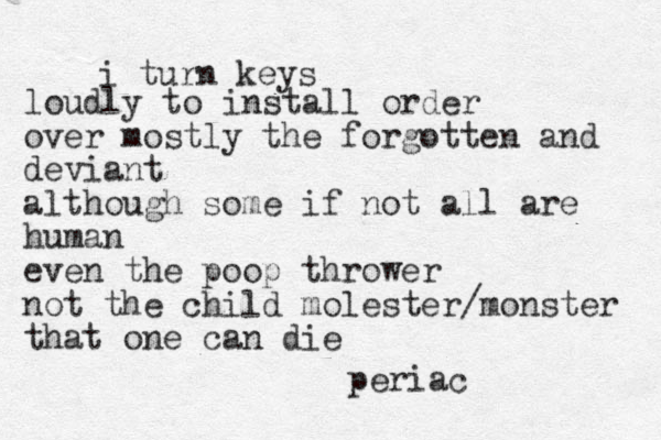 i turn keys loudly to install order over mostly the forgotten and deviant although some if not all are human even the poop thrower not the child molester/monster that one can die periac