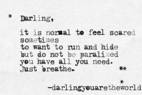 * * * Darling, it is normal to feel scared sometimes to want to run and hide but do not be paralized you have all you need. Just breathe. -darlingyouaretheworld * 