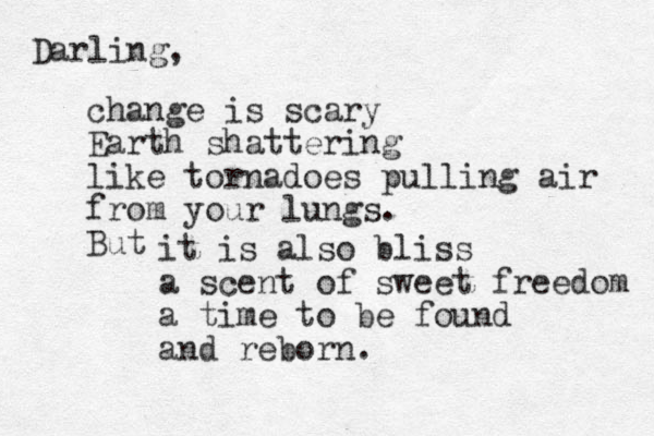 Darling, change is scary Earth shattering like tornadoes pulling air from your lungs. But it is also bliss a scent of sweet freedom a time to be found and reborn.