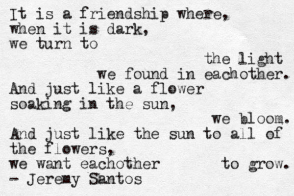 It is a friendship where, when it is dark, we turn to the light we found in eachother. And just like a flower soaking in the sun, we bloom. And just like the sun to all of the flowers, we want eachother to grow. - Jeremy Santos 