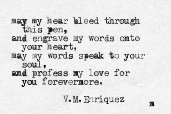 may my hear bleed through this pen n, and engrave my words onto your heart, may my words speak to your soul, and d profess my love for you yo forevermore. V.M.Enriquez z m 