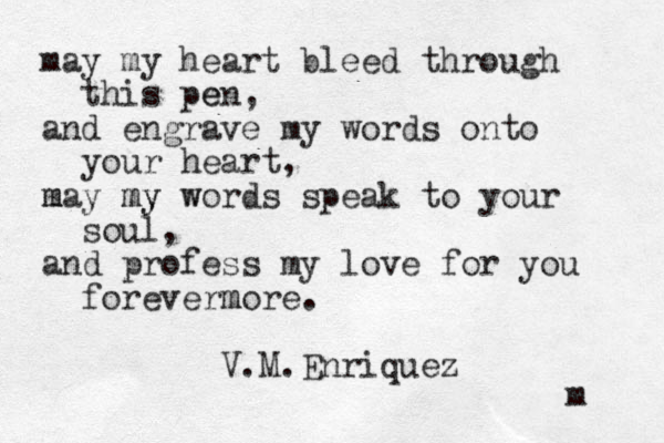may my heart bleed through this pen e , and engrave my words onto your heart, m may my my w words speak to your soul, and profess my love for you forevermore m . V.M.Enriquez m 