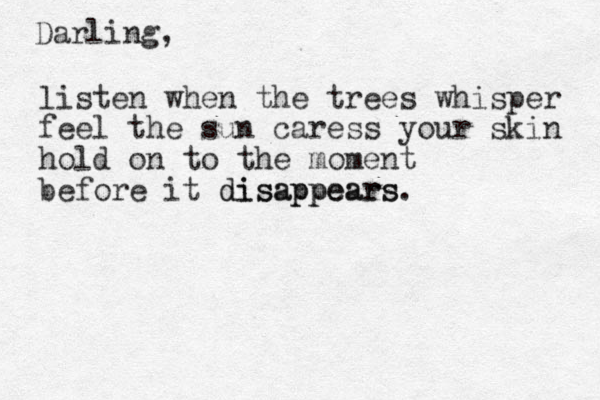 Darling, listen when the trees whisper feel the sun caress your skin hold on to the moment before it disappears disappears. 