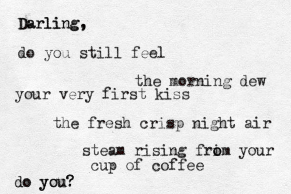 Darling, , g n i l r a D do you still feel the fresh crisp night air the morning dew steam rising frim o o your cup of coffee your very first kiss do do you you? ? 