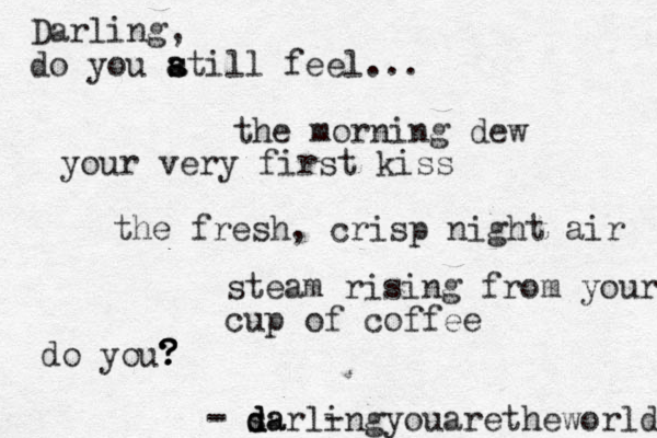 - - - sa d d darlingyouaretheworld Darling, do you a s s atill feel... do you? ? ? ? the morning dew the fresh, crisp night air your very first kiss steam rising from your cup of coffee 