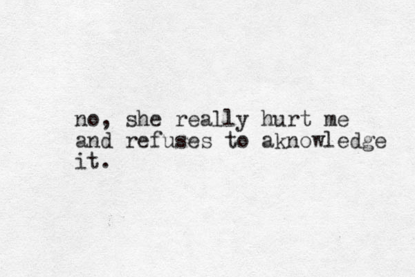 o n , she really hurt me and refuses to aknowledge it.