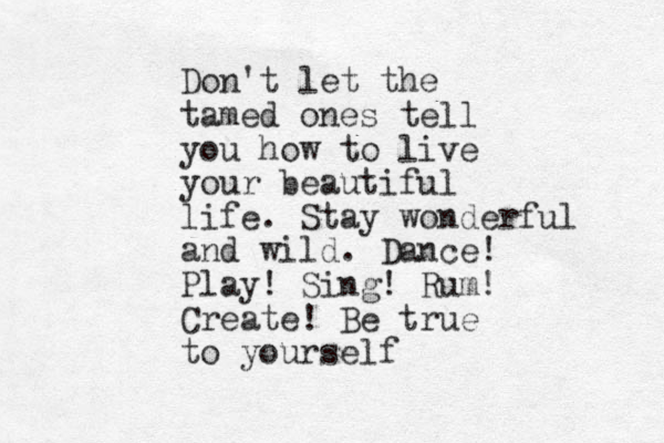 Don't let the tamed ones tell you how to live your beautiful life . Stay wonderful and wild . Dance! Play! Sing! Rum! Create! Be true to yourself 