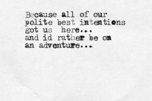 Because all of our polite best intentions got us here... and id rather be on an advc enture...