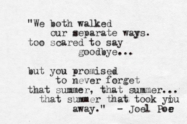 "We both walked our separate ways. too scared to say goodbye... but you promised to never forget that summer , that summer... that summer that took yiu o away." - Joel Por e e 