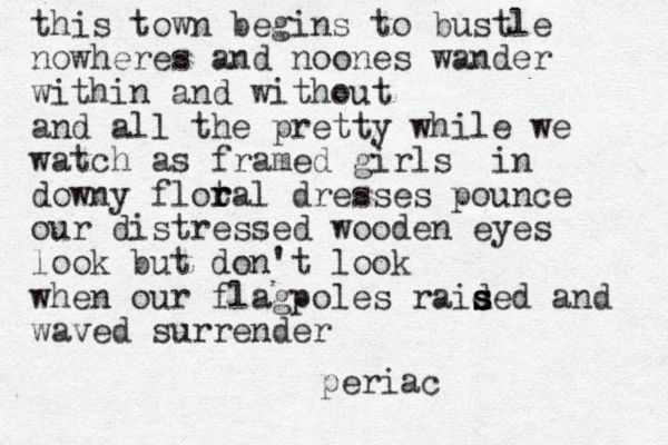 this town begins to bustle nowheres and noones wander within and without and all the pretty while we watch as framed girls in downy flot r ral dresses pounce our distressed wooden eyes look but don't look when our flagpoles raid s s s sed and waved surrender periac