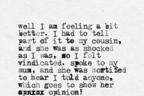 well I am feeling a bit better. I had to tell part of it to my cousin, and she was as shocked as I was, so I felt vindicated. spoke to my mum , and she was mortifed to hear I told anyone, which goes to show her opnio xxxxxx opinion! i