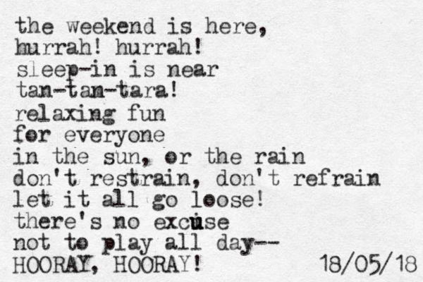 the weekend is here, hurrah! sleep-in is near tan-tam n-tara! hurrah! relaxing fun for everyone in the sun, or the rain don't restrain, don't refrain let it all go loose! there's no excise u u u not to play all day-- HOORAY, HOORAY! 8 1 / 5 0 / 8 1