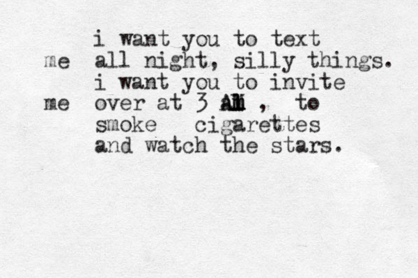 i want you to text me all night, silly things. i want you to invite me over at 3 al l m l m m l M A A , to smoke cigarettes and watch the stars. 