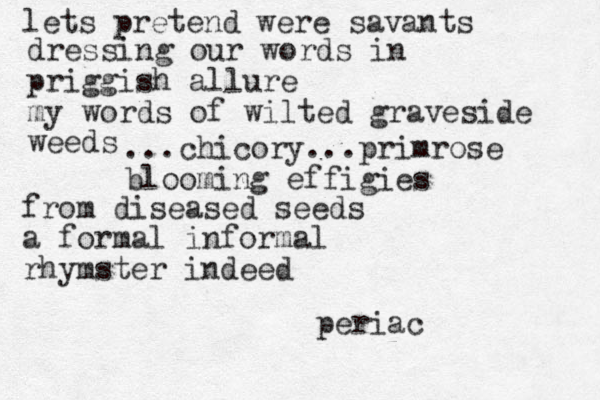 lets pretend were savants dressing our words in priggish allure my words of wilted graveside weeds ...chicory...primrose blooming effigies from diseased seeds a formal informal rhymster indeed periac