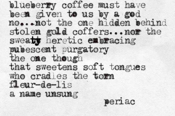 blueberry coffee must have been given to us by a god no...not the one hidden behind stolen gold coffers ...nor the sweart ty y y ty ty heretic embracing pubescent purgatory the one though that sweetens soft tongues who cradles the torn fleur-de-lis a name unsung periac