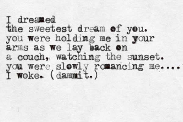 I dreamed the sweetest dream of you. you were holding me in your arms as we lay back on a couch, watching the sunset. you were slowly romancing me.... I woke. (dammit.) 