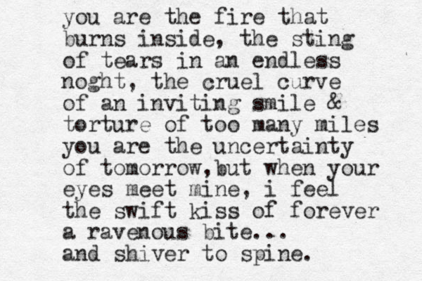 you are the fire that burns inside, the sting of tears in an endless noght, the cruel curve of an inviting smile & torture of too many miles you are the uncertainty of tomorrow,but when your eyes meet mine, i feel the swift kiss of forever a ravenous bite... and shiver to spine. 