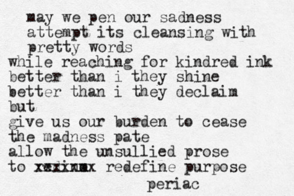 may we pen our sadness attempt its cleansing with pretty words while reaching for kindred ink better than i they shine better than i they declaim but give us our burden to cease the madness pate allow the unsullied prose to redine m xxxxxxx redefine purpose periac