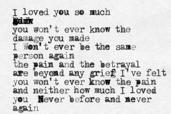 I loved you so much h gm a aa dm Sdd rk w you eon't w ever know the damage you made I Won't ever be the same person again the pain and the betrayal are beyond any grieg f f I've felt you won't ever knoe w w w the pain and neither how much I loved you m N Never before and never again