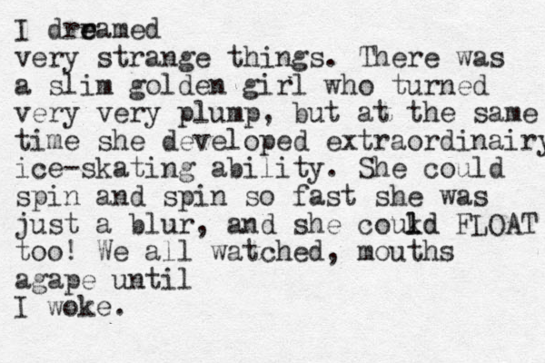 I drramed e e very strange things. There was a slim golden girl who turned very very plump, but at the same time she developed extraordinairy ice-skating ability. She could spin and spin so fast she was just a blur, and she coukd l ld FLOAT too! We all watched, mouths agape until I woke.