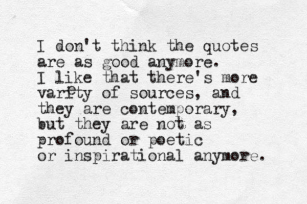 I don't think the quotes are as good anymore. I like that there's more varity of sources, and they are contemporary, but they are not as profound or poetic or inspirational anymore. e 