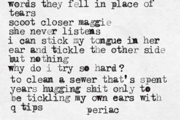 words they fell in place of tears scoot closer maggie she never listens i can stick my tongue in her ear and tickle the other side but nothing why do i try so hard ? to clean a sewer that's spent years hugging shit only to be tickling my own ears with q tips periac