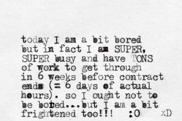 today I an m a bit bored but in fact I am SUPER, SUPER busy and have TONS of work to get through in 6 weeks before contract ends (= 6 days of actual hours). so I ought not to be boted r r ...but I am a bit frightened too!!! :0 0 xD 