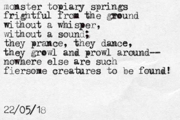monster topiary springs frightful from the ground without a whisper, without a sound; they prance, they dance, they growl and prowl around-- nowhere else are such fiersome creatures to be found! 22/05/18