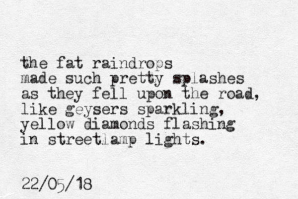 the fat raindrops made such pretty splashes as they fell upon the road, like geysers sparkling, yellow diamonds flashing in streetlamp lights. 22/05/18