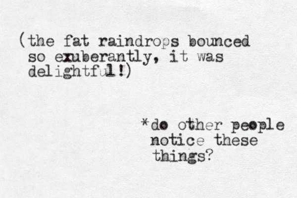 (the fat raindrops bounced so exuberantly, it was delightful! ) *do other people notice these things? 