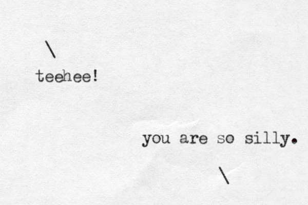 \ teehee! you are so silly. \ 