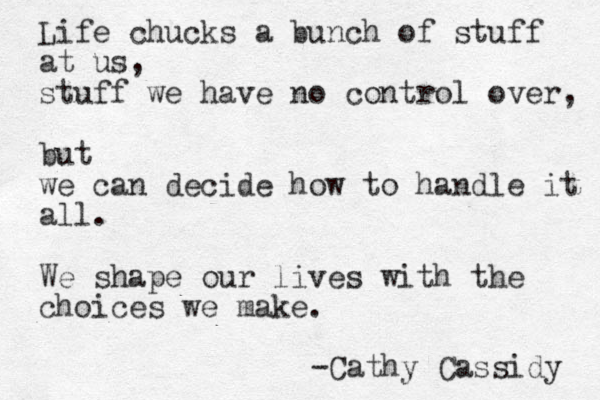 Life chucks a bunch of stuff at us, stuff we have no control over, but we can decide how to handle it all. We shape our lives with the choices we make. -Cathy Cassidy 