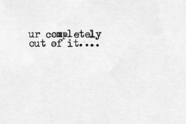 ur completely out of it....