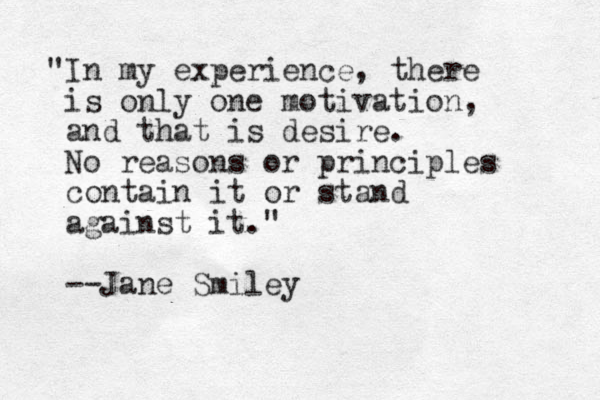 "In my experience, there is only one motivation, and that is desire. No reasons or principles contain it or stand against it." --Jane Smiley