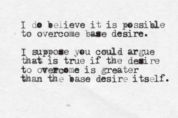 I do believe it is possible to overcome base desire. I suppose you could argue that is true if the desire to overcome is greater than the base desire itself. 