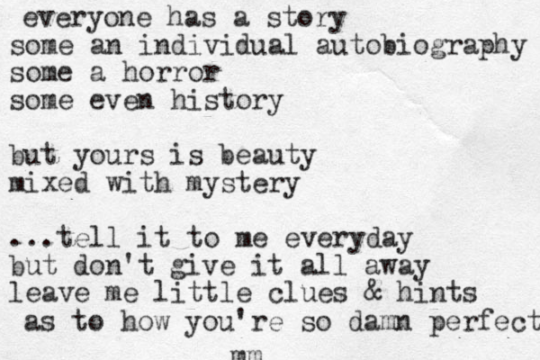 everyone has a story some an individual autobiography some a horror some even history but yours is beauty mixed with mystery ...tell it to me everyday but don't give it all away leave me little clues & hints as to how you're so damn perfect mm