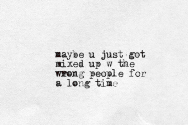maybe u just got mixed up w the wrong people for a long time 