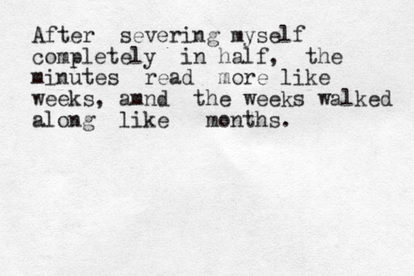 After severing myself completely in half, the minutes read more like weeks, amnd the weeks walked along like months.