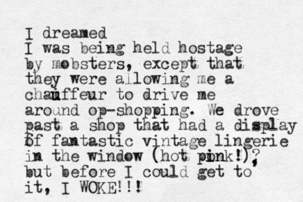 I dreamed I was being held hostage by mobsters, except that they were allowing me a chai u uffeur to drive me around op-shopping. We drove past a shop that had a display f of fantastic vintage lingerie in the window (hot ponk!) i in p ? but before I could get to it, I WOKE!!! , , 