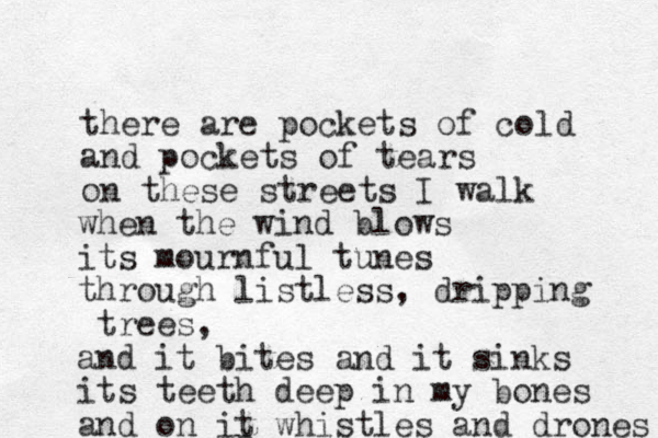 there are pockets of cold and pockets of tears on these streets I walk p when the wind blows its mournful tunes through listless, dripping trees, and it bites and it sinks its teeth deep in my bones and on it whistles and drones 